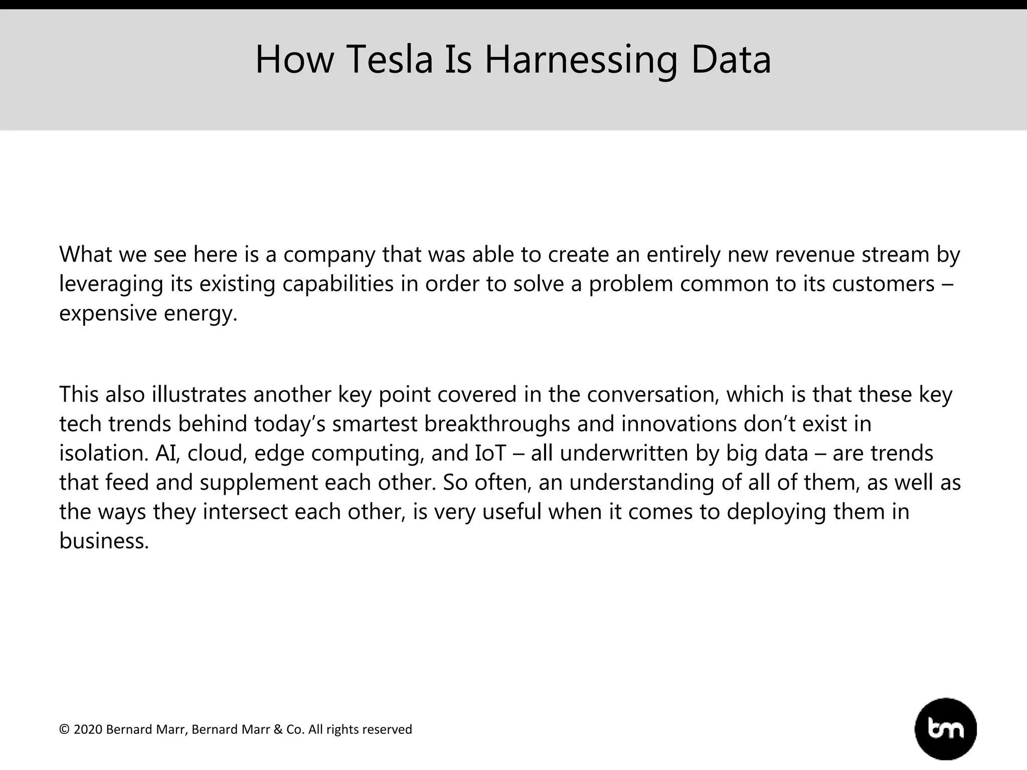 © 2020 Bernard Marr, Bernard Marr & Co. All rights reserved
What we see here is a company that was able to create an entirely new revenue stream by
leveraging its existing capabilities in order to solve a problem common to its customers –
expensive energy.
This also illustrates another key point covered in the conversation, which is that these key
tech trends behind today’s smartest breakthroughs and innovations don’t exist in
isolation. AI, cloud, edge computing, and IoT – all underwritten by big data – are trends
that feed and supplement each other. So often, an understanding of all of them, as well as
the ways they intersect each other, is very useful when it comes to deploying them in
business.
How Tesla Is Harnessing Data
 