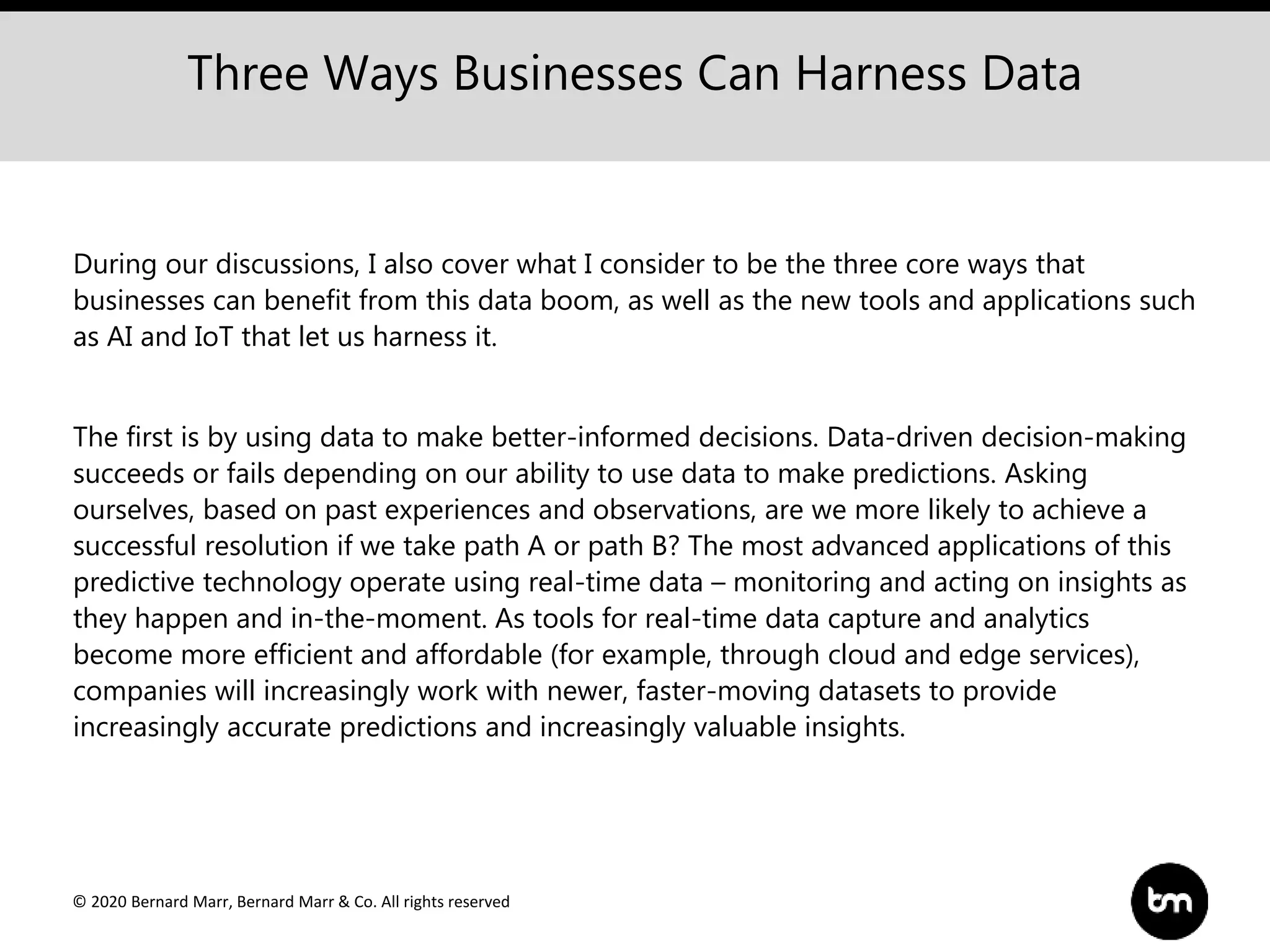 © 2020 Bernard Marr, Bernard Marr & Co. All rights reserved
During our discussions, I also cover what I consider to be the three core ways that
businesses can benefit from this data boom, as well as the new tools and applications such
as AI and IoT that let us harness it.
The first is by using data to make better-informed decisions. Data-driven decision-making
succeeds or fails depending on our ability to use data to make predictions. Asking
ourselves, based on past experiences and observations, are we more likely to achieve a
successful resolution if we take path A or path B? The most advanced applications of this
predictive technology operate using real-time data – monitoring and acting on insights as
they happen and in-the-moment. As tools for real-time data capture and analytics
become more efficient and affordable (for example, through cloud and edge services),
companies will increasingly work with newer, faster-moving datasets to provide
increasingly accurate predictions and increasingly valuable insights.
Three Ways Businesses Can Harness Data
 