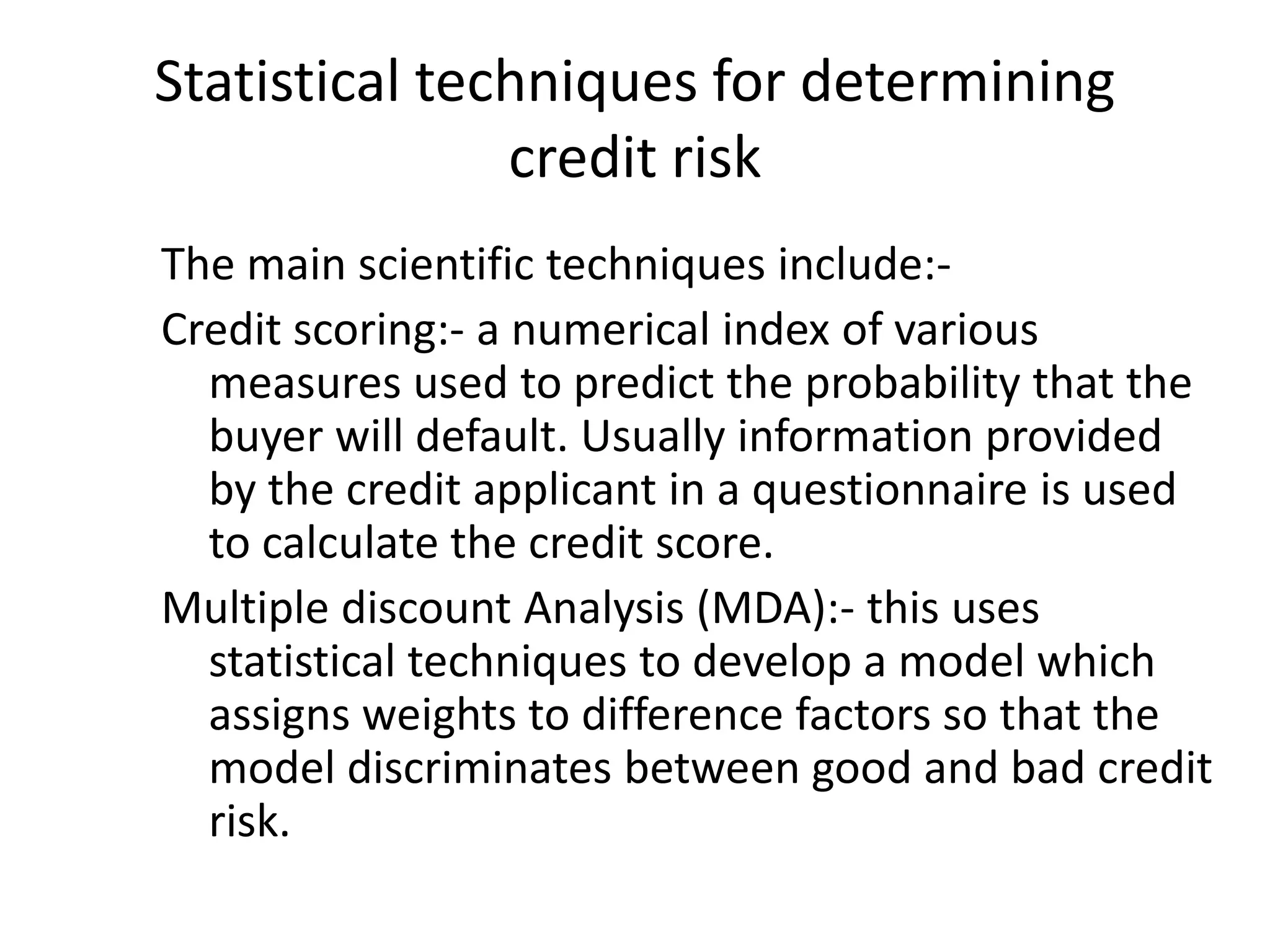 Statistical techniques for determining
               credit risk
The main scientific techniques include:-
Credit scoring:- a numerical index of various
  measures used to predict the probability that the
  buyer will default. Usually information provided
  by the credit applicant in a questionnaire is used
  to calculate the credit score.
Multiple discount Analysis (MDA):- this uses
  statistical techniques to develop a model which
  assigns weights to difference factors so that the
  model discriminates between good and bad credit
  risk.
 