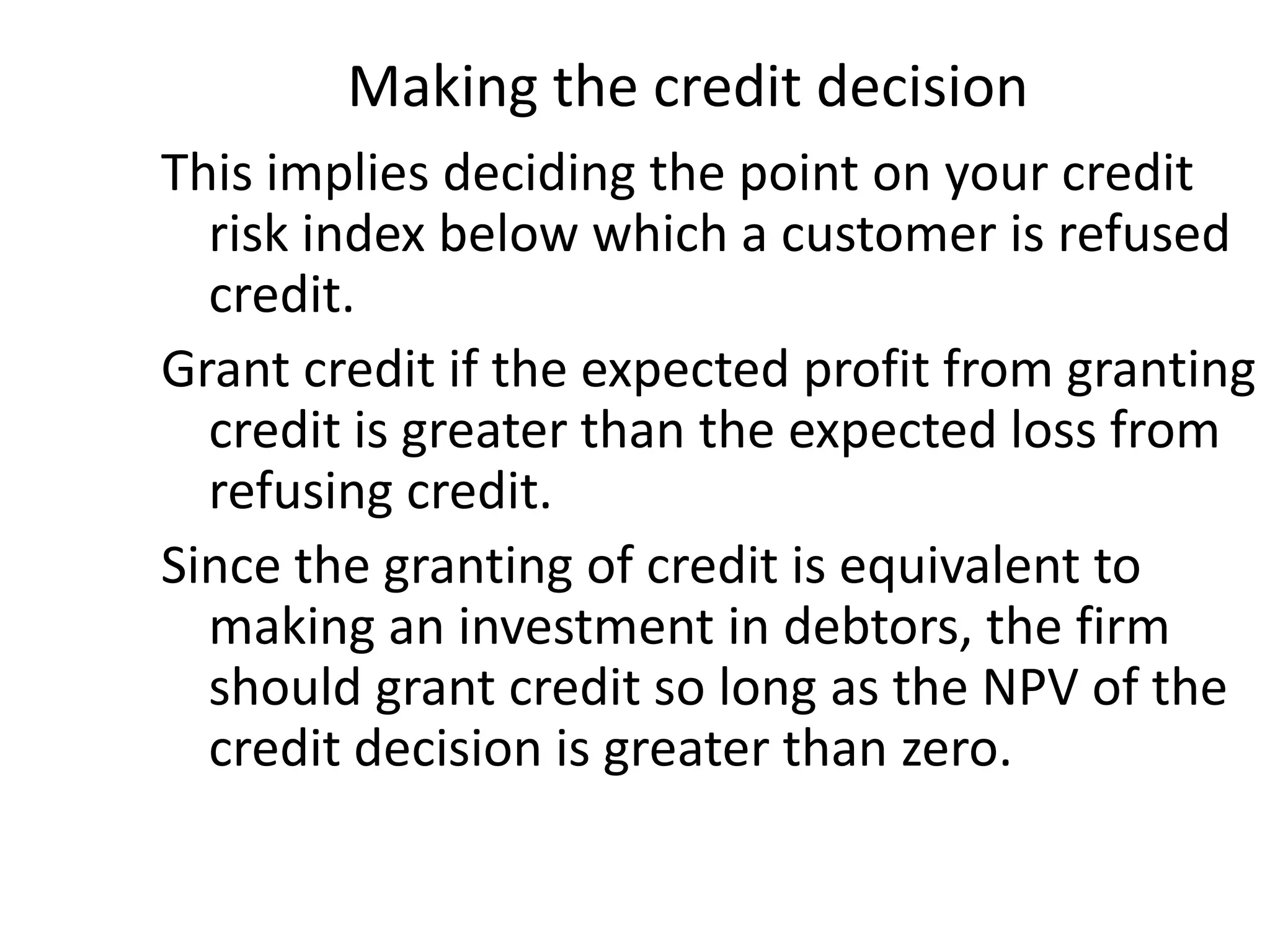 Making the credit decision
This implies deciding the point on your credit
  risk index below which a customer is refused
  credit.
Grant credit if the expected profit from granting
  credit is greater than the expected loss from
  refusing credit.
Since the granting of credit is equivalent to
  making an investment in debtors, the firm
  should grant credit so long as the NPV of the
  credit decision is greater than zero.
 