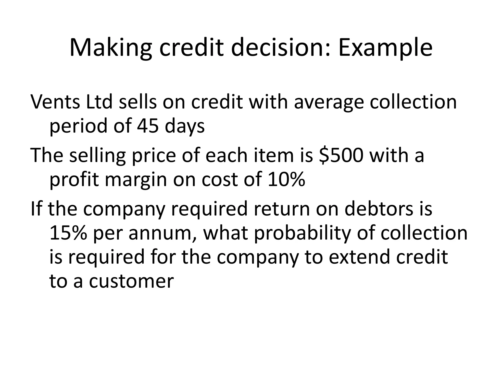 Making credit decision: Example
Vents Ltd sells on credit with average collection
   period of 45 days
The selling price of each item is $500 with a
   profit margin on cost of 10%
If the company required return on debtors is
   15% per annum, what probability of collection
   is required for the company to extend credit
   to a customer
 