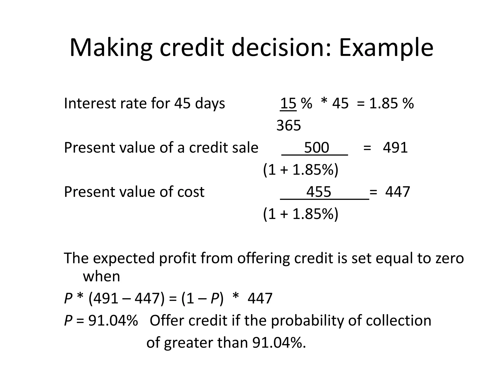 Making credit decision: Example
Interest rate for 45 days         15 % * 45 = 1.85 %
                                 365
Present value of a credit sale        500    = 491
                               (1 + 1.85%)
Present value of cost                 455     = 447
                               (1 + 1.85%)

The expected profit from offering credit is set equal to zero
   when
P * (491 – 447) = (1 – P) * 447
P = 91.04% Offer credit if the probability of collection
            of greater than 91.04%.
 