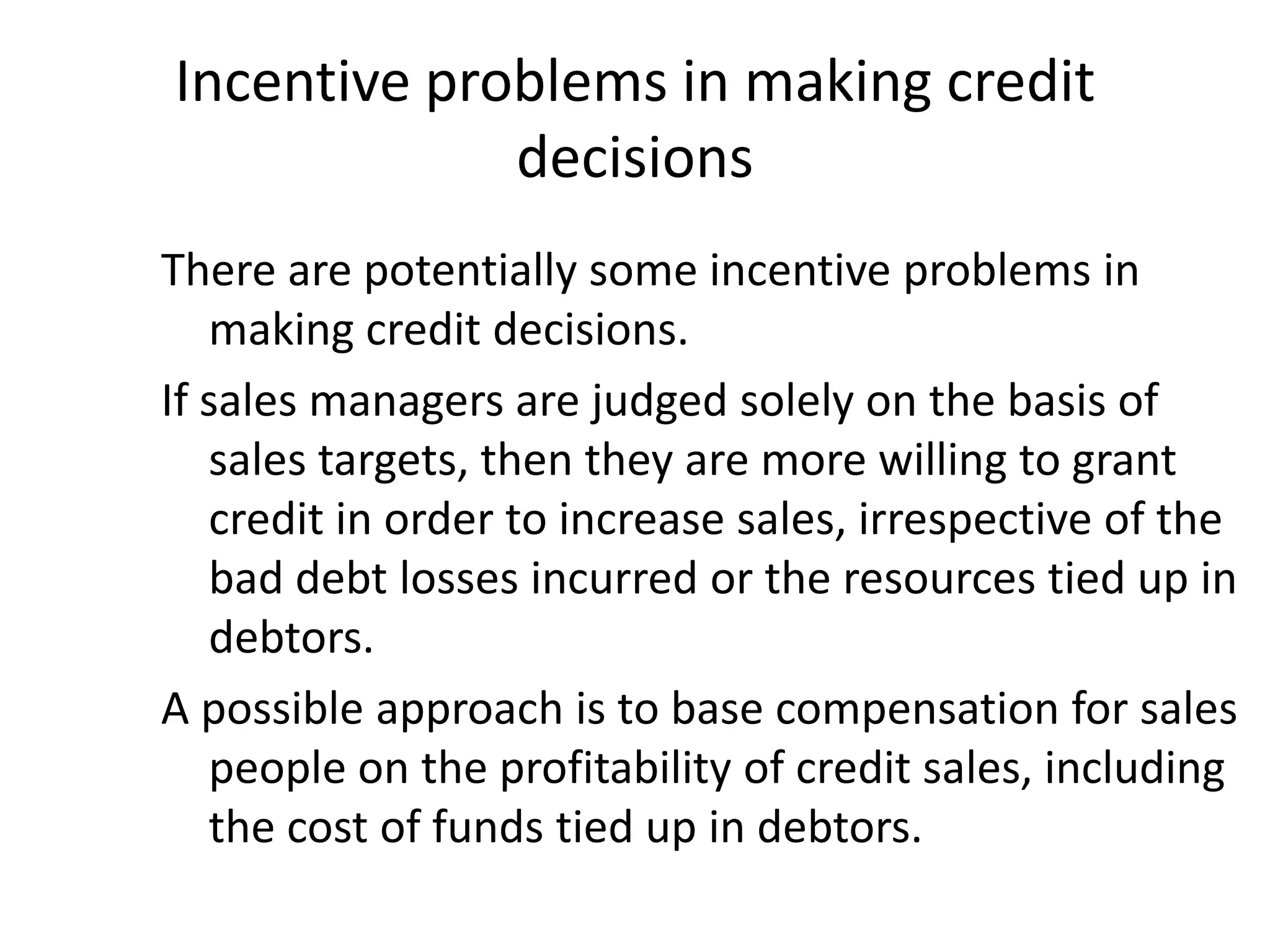 Incentive problems in making credit
             decisions
There are potentially some incentive problems in
   making credit decisions.
If sales managers are judged solely on the basis of
   sales targets, then they are more willing to grant
   credit in order to increase sales, irrespective of the
   bad debt losses incurred or the resources tied up in
   debtors.
A possible approach is to base compensation for sales
   people on the profitability of credit sales, including
   the cost of funds tied up in debtors.
 