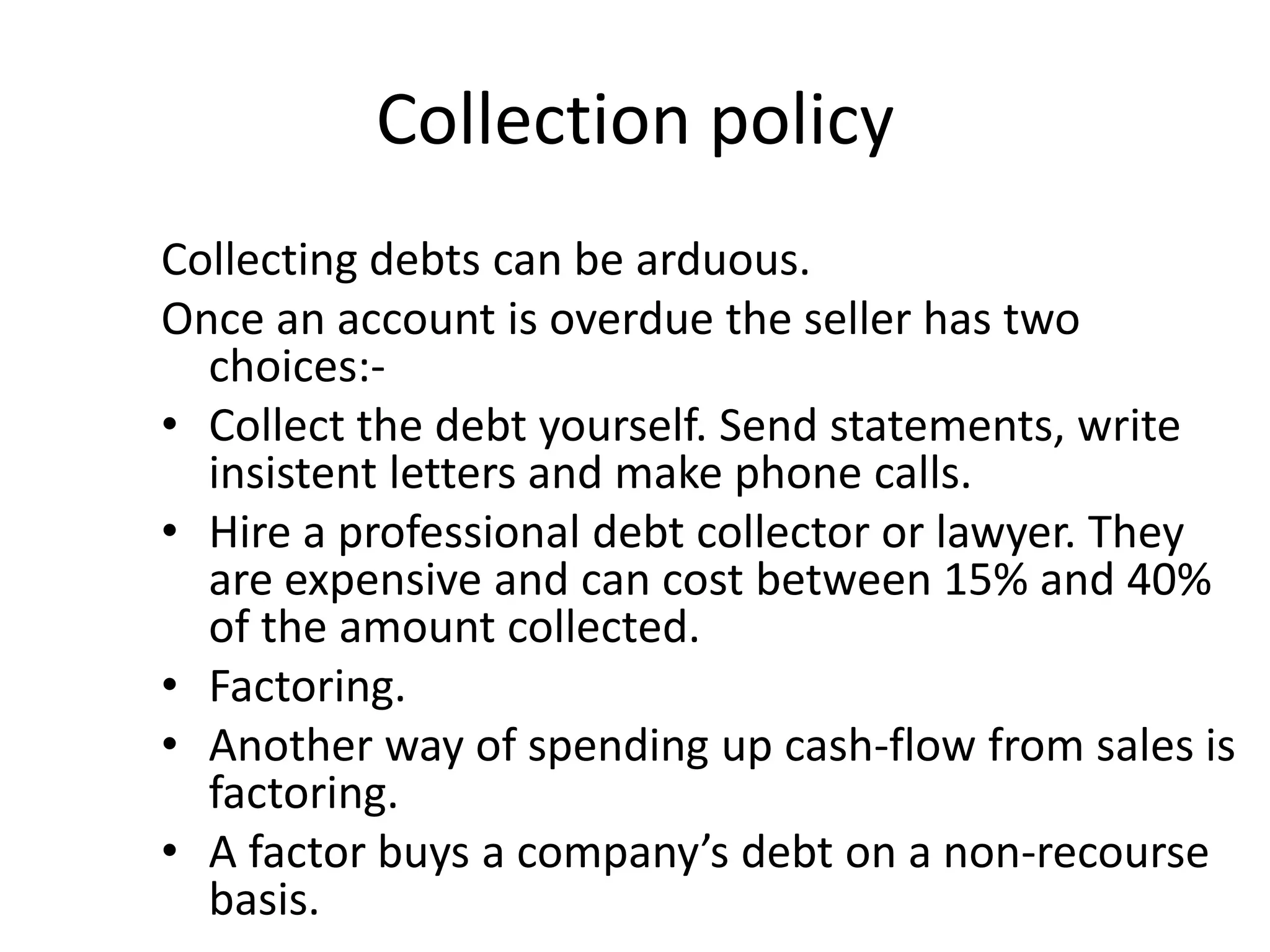 Collection policy
Collecting debts can be arduous.
Once an account is overdue the seller has two
  choices:-
• Collect the debt yourself. Send statements, write
  insistent letters and make phone calls.
• Hire a professional debt collector or lawyer. They
  are expensive and can cost between 15% and 40%
  of the amount collected.
• Factoring.
• Another way of spending up cash-flow from sales is
  factoring.
• A factor buys a company’s debt on a non-recourse
  basis.
 