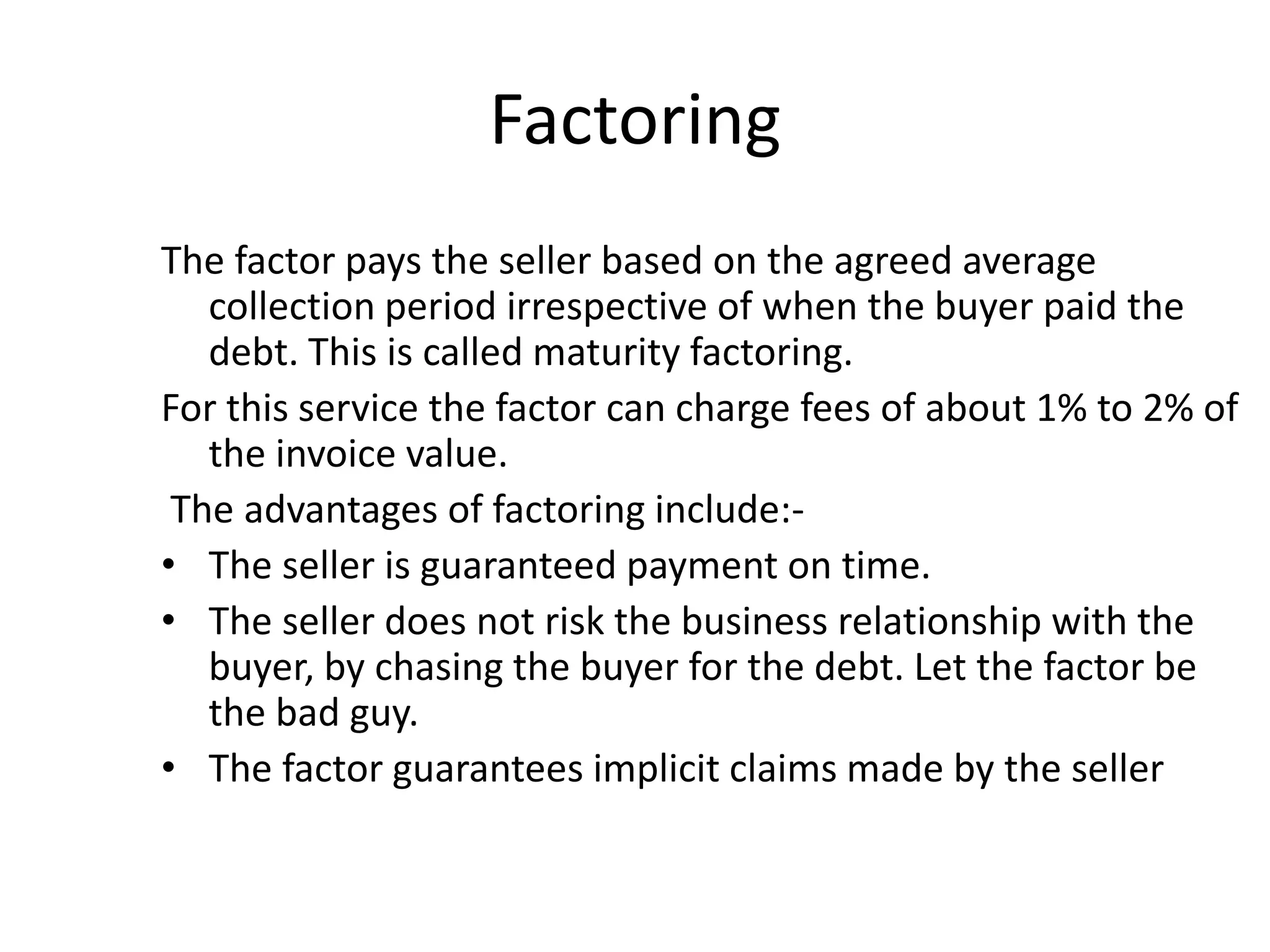 Factoring
The factor pays the seller based on the agreed average
   collection period irrespective of when the buyer paid the
   debt. This is called maturity factoring.
For this service the factor can charge fees of about 1% to 2% of
   the invoice value.
 The advantages of factoring include:-
• The seller is guaranteed payment on time.
• The seller does not risk the business relationship with the
   buyer, by chasing the buyer for the debt. Let the factor be
   the bad guy.
• The factor guarantees implicit claims made by the seller
 