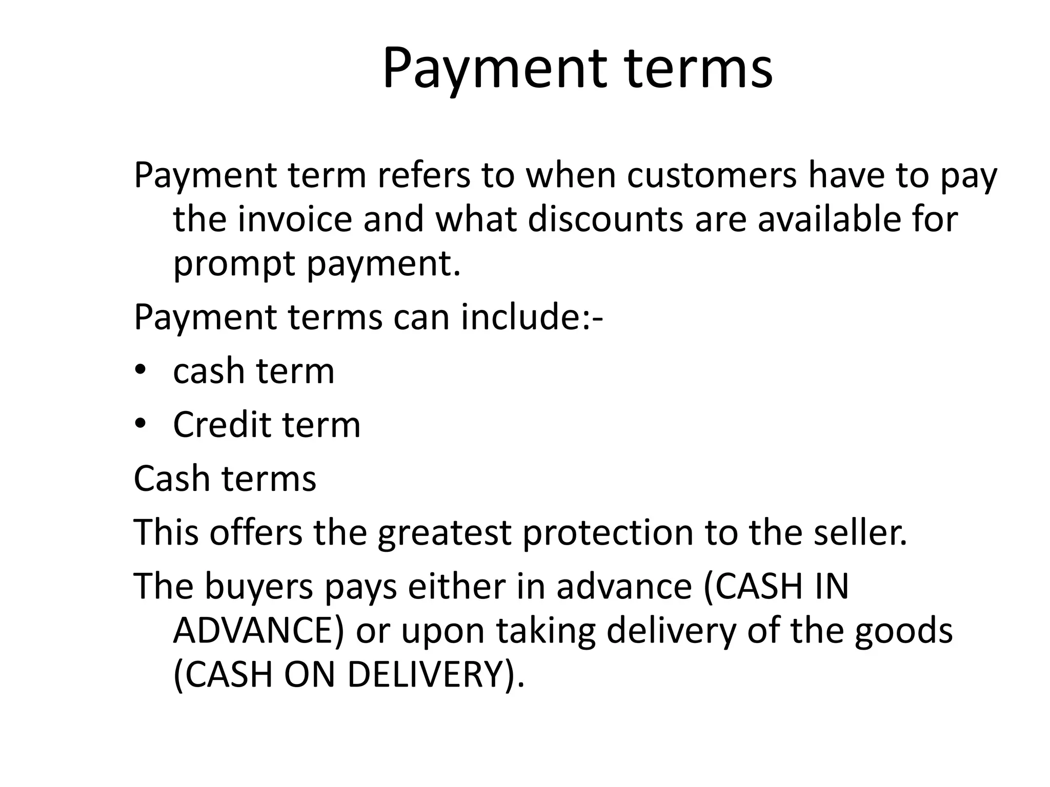Payment terms
Payment term refers to when customers have to pay
  the invoice and what discounts are available for
  prompt payment.
Payment terms can include:-
• cash term
• Credit term
Cash terms
This offers the greatest protection to the seller.
The buyers pays either in advance (CASH IN
  ADVANCE) or upon taking delivery of the goods
  (CASH ON DELIVERY).
 