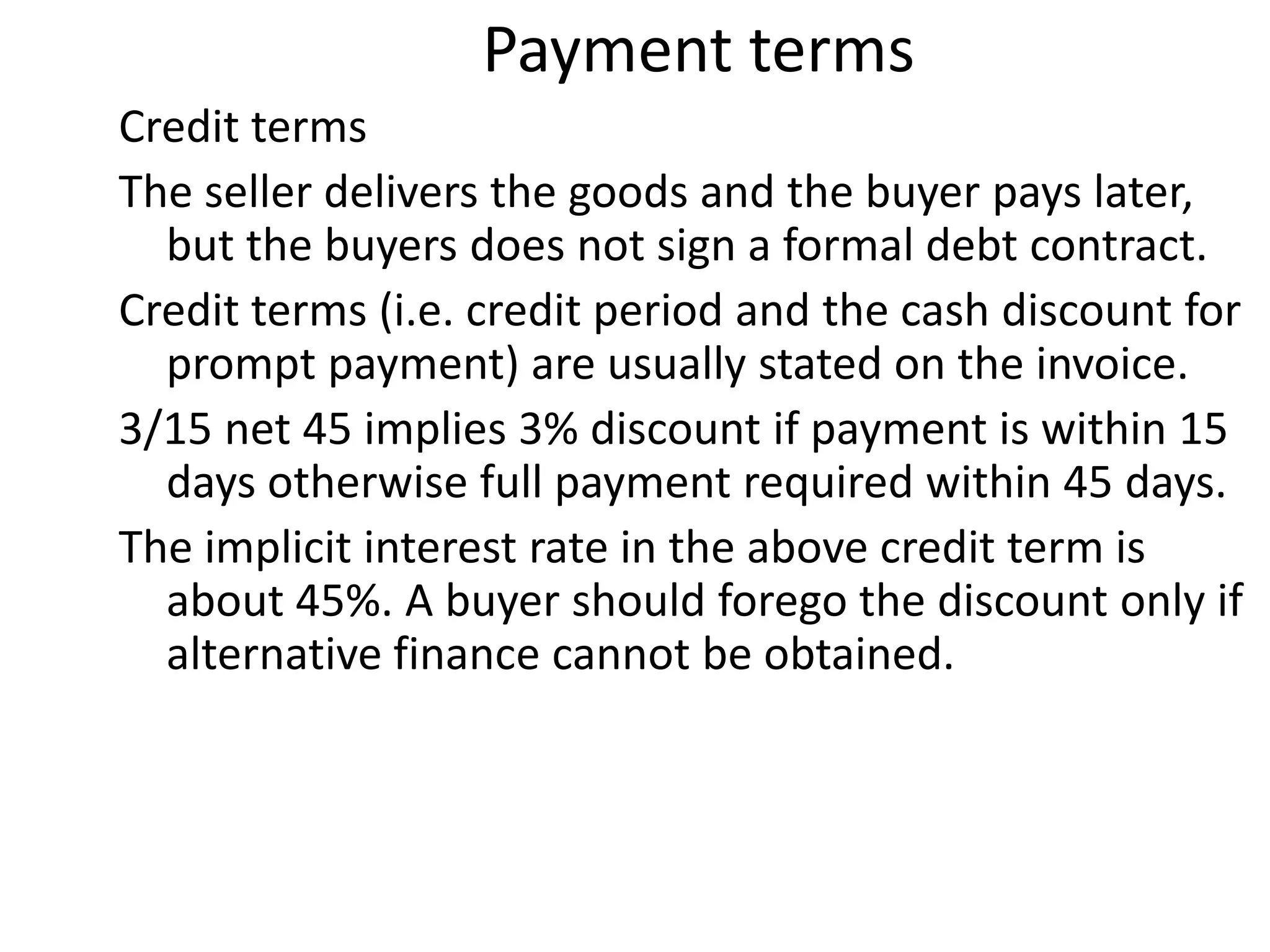 Payment terms
Credit terms
The seller delivers the goods and the buyer pays later,
  but the buyers does not sign a formal debt contract.
Credit terms (i.e. credit period and the cash discount for
  prompt payment) are usually stated on the invoice.
3/15 net 45 implies 3% discount if payment is within 15
  days otherwise full payment required within 45 days.
The implicit interest rate in the above credit term is
  about 45%. A buyer should forego the discount only if
  alternative finance cannot be obtained.
 