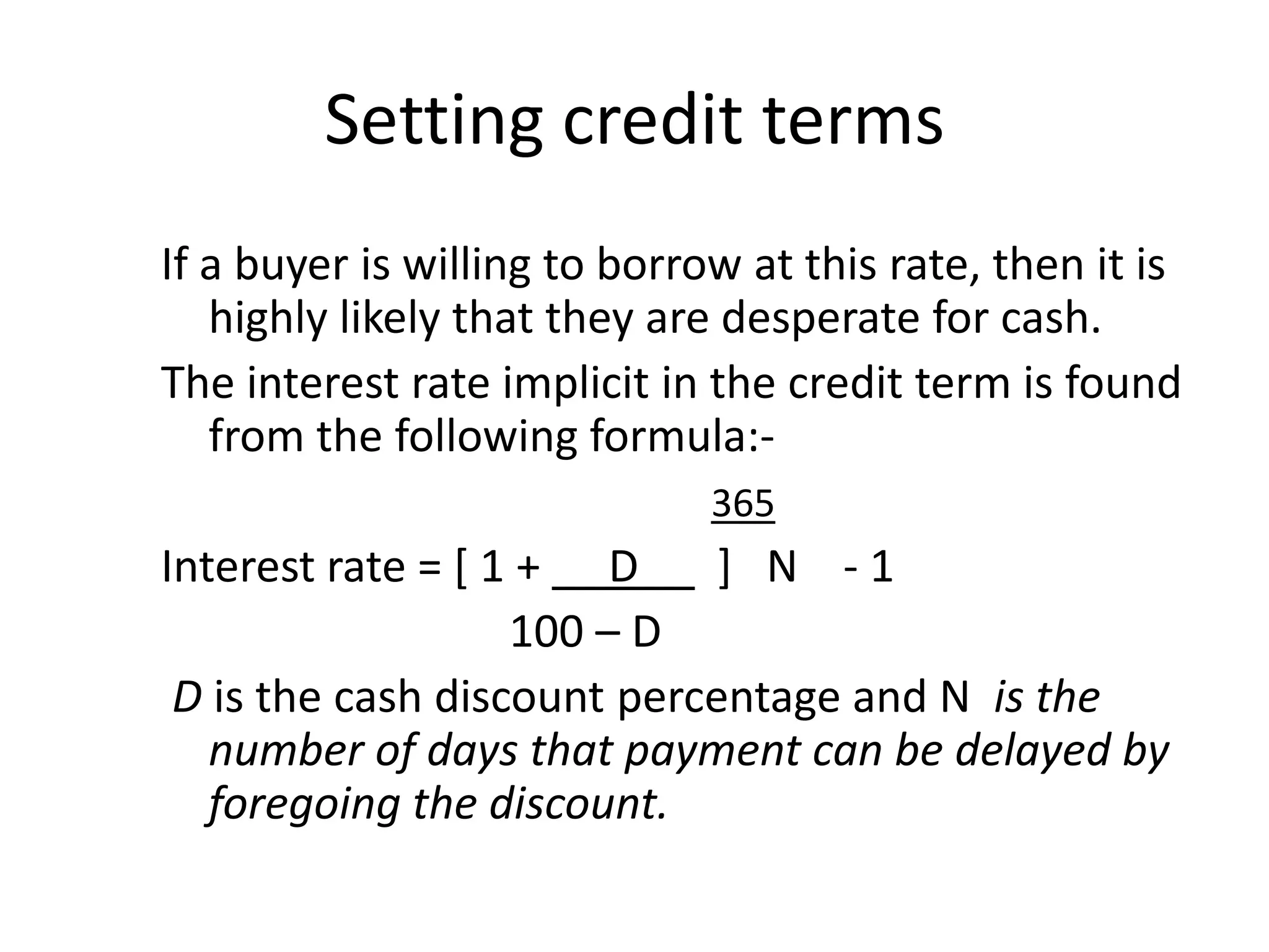 Setting credit terms
If a buyer is willing to borrow at this rate, then it is
   highly likely that they are desperate for cash.
The interest rate implicit in the credit term is found
   from the following formula:-
                              365
Interest rate = [ 1 + D      ] N -1
                   100 – D
 D is the cash discount percentage and N is the
   number of days that payment can be delayed by
   foregoing the discount.
 