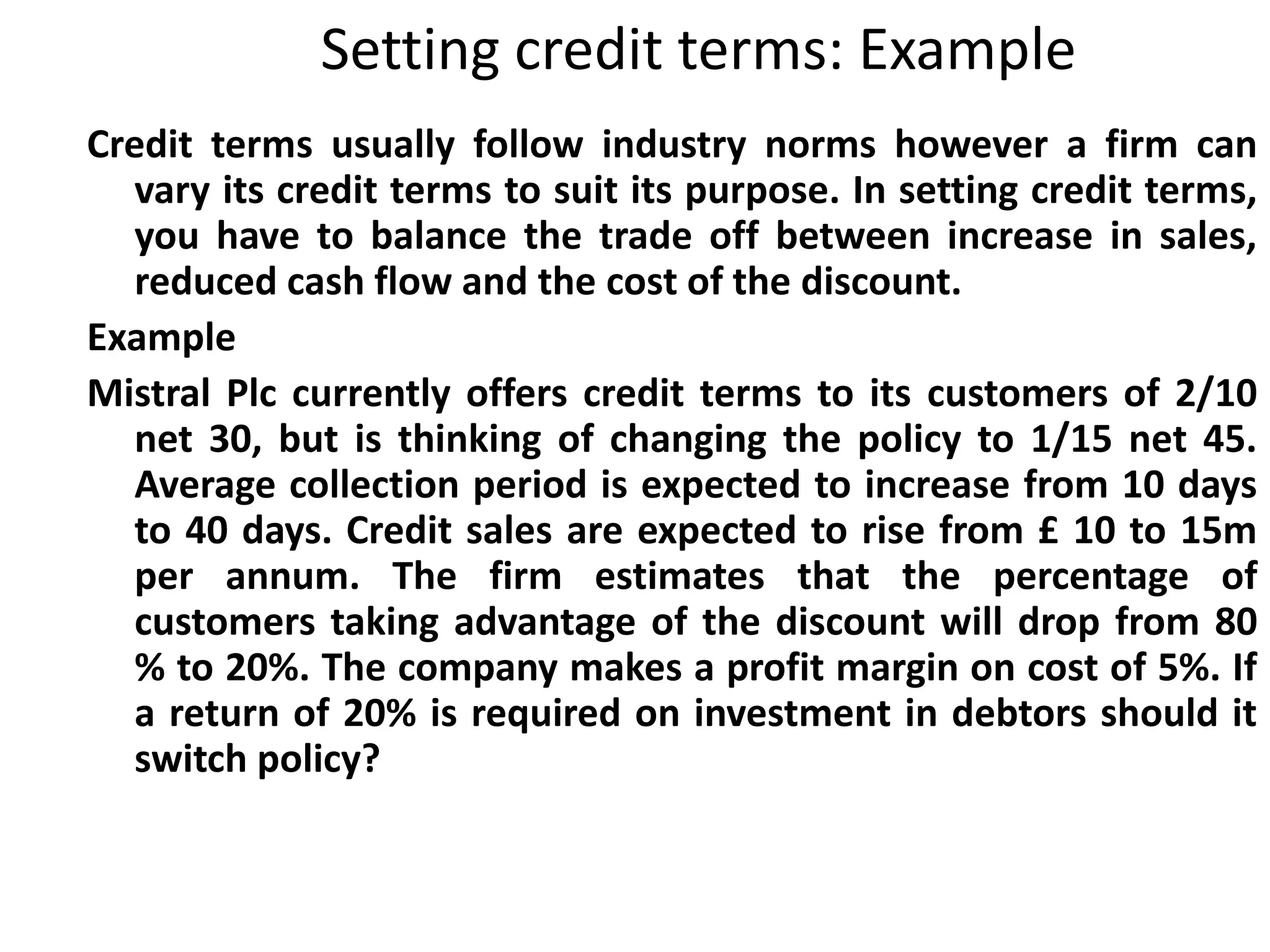 Setting credit terms: Example
Credit terms usually follow industry norms however a firm can
  vary its credit terms to suit its purpose. In setting credit terms,
  you have to balance the trade off between increase in sales,
  reduced cash flow and the cost of the discount.
Example
Mistral Plc currently offers credit terms to its customers of 2/10
  net 30, but is thinking of changing the policy to 1/15 net 45.
  Average collection period is expected to increase from 10 days
  to 40 days. Credit sales are expected to rise from £ 10 to 15m
  per annum. The firm estimates that the percentage of
  customers taking advantage of the discount will drop from 80
  % to 20%. The company makes a profit margin on cost of 5%. If
  a return of 20% is required on investment in debtors should it
  switch policy?
 