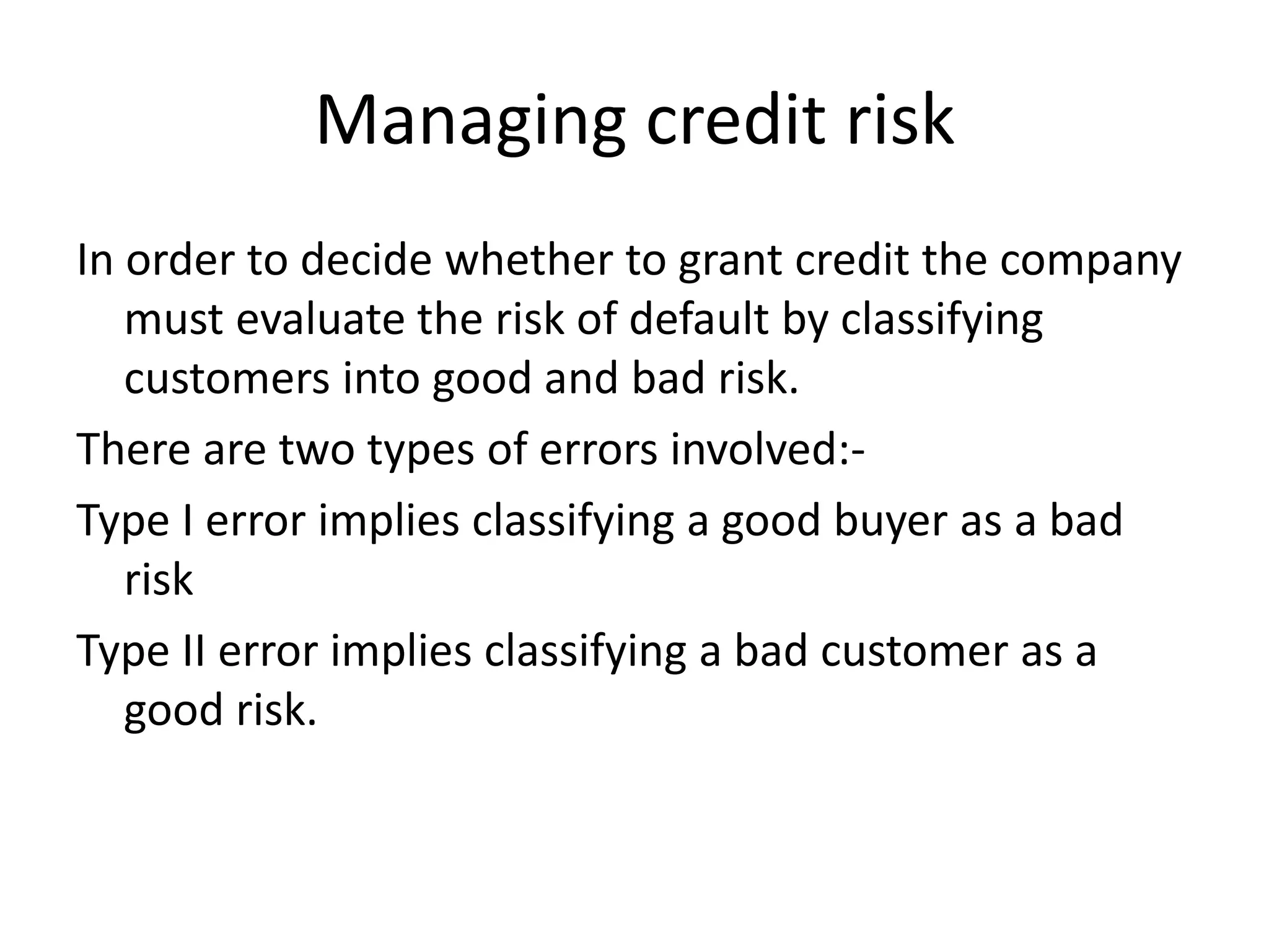 Managing credit risk
In order to decide whether to grant credit the company
   must evaluate the risk of default by classifying
   customers into good and bad risk.
There are two types of errors involved:-
Type I error implies classifying a good buyer as a bad
   risk
Type II error implies classifying a bad customer as a
   good risk.
 
