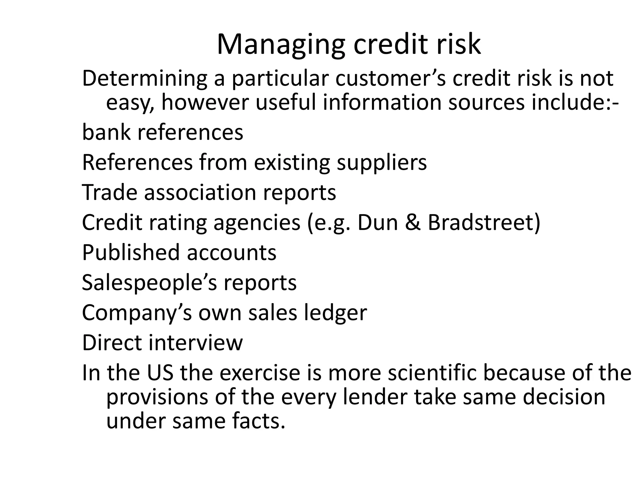 Managing credit risk
Determining a particular customer’s credit risk is not
   easy, however useful information sources include:-
bank references
References from existing suppliers
Trade association reports
Credit rating agencies (e.g. Dun & Bradstreet)
Published accounts
Salespeople’s reports
Company’s own sales ledger
Direct interview
In the US the exercise is more scientific because of the
   provisions of the every lender take same decision
   under same facts.
 