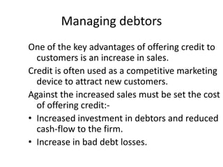Managing debtors
One of the key advantages of offering credit to
  customers is an increase in sales.
Credit is often used as a competitive marketing
  device to attract new customers.
Against the increased sales must be set the cost
  of offering credit:-
• Increased investment in debtors and reduced
  cash-flow to the firm.
• Increase in bad debt losses.
 