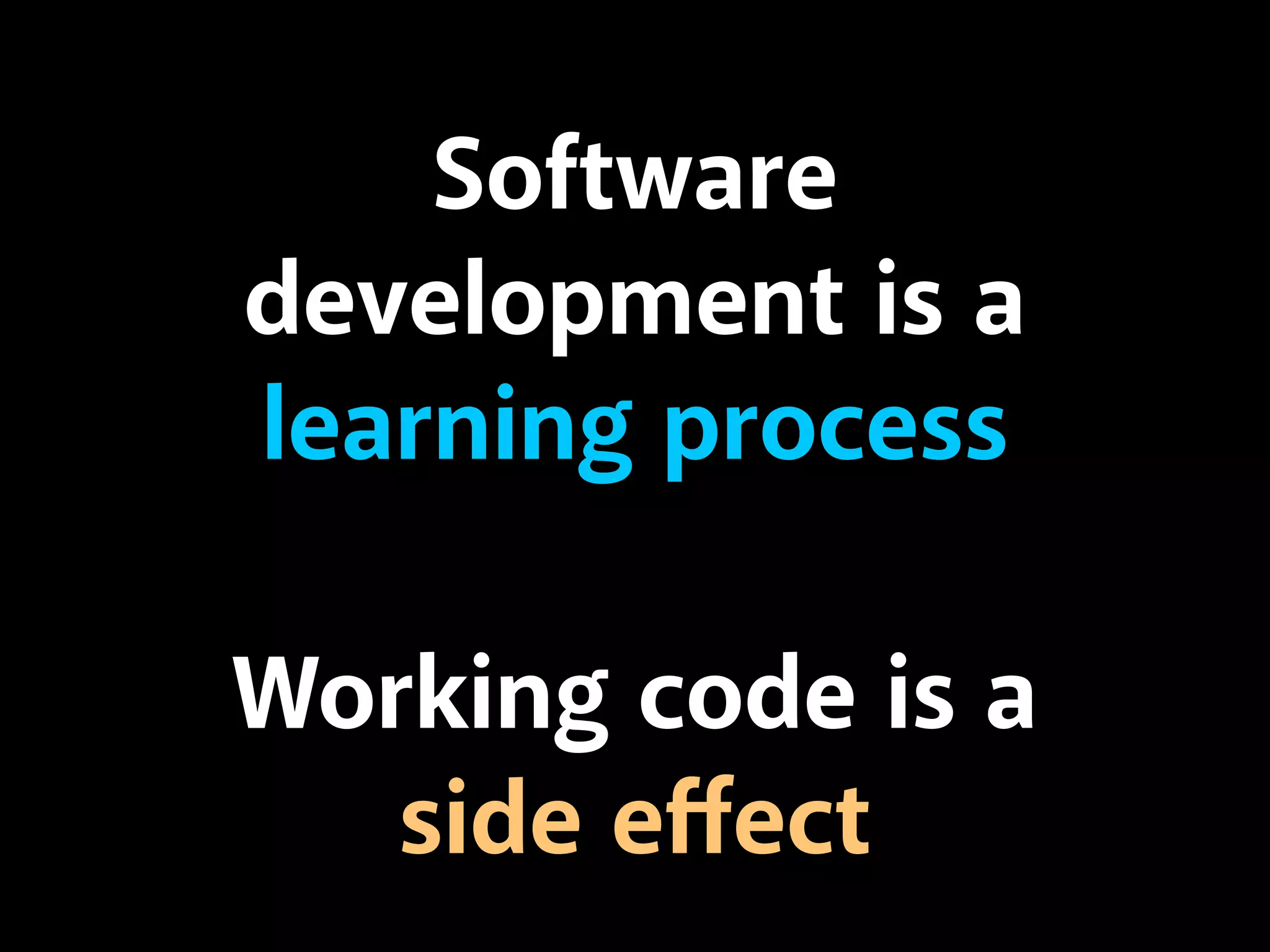 Software 
development is a 
learning process 
Working code is a 
side effect 
 