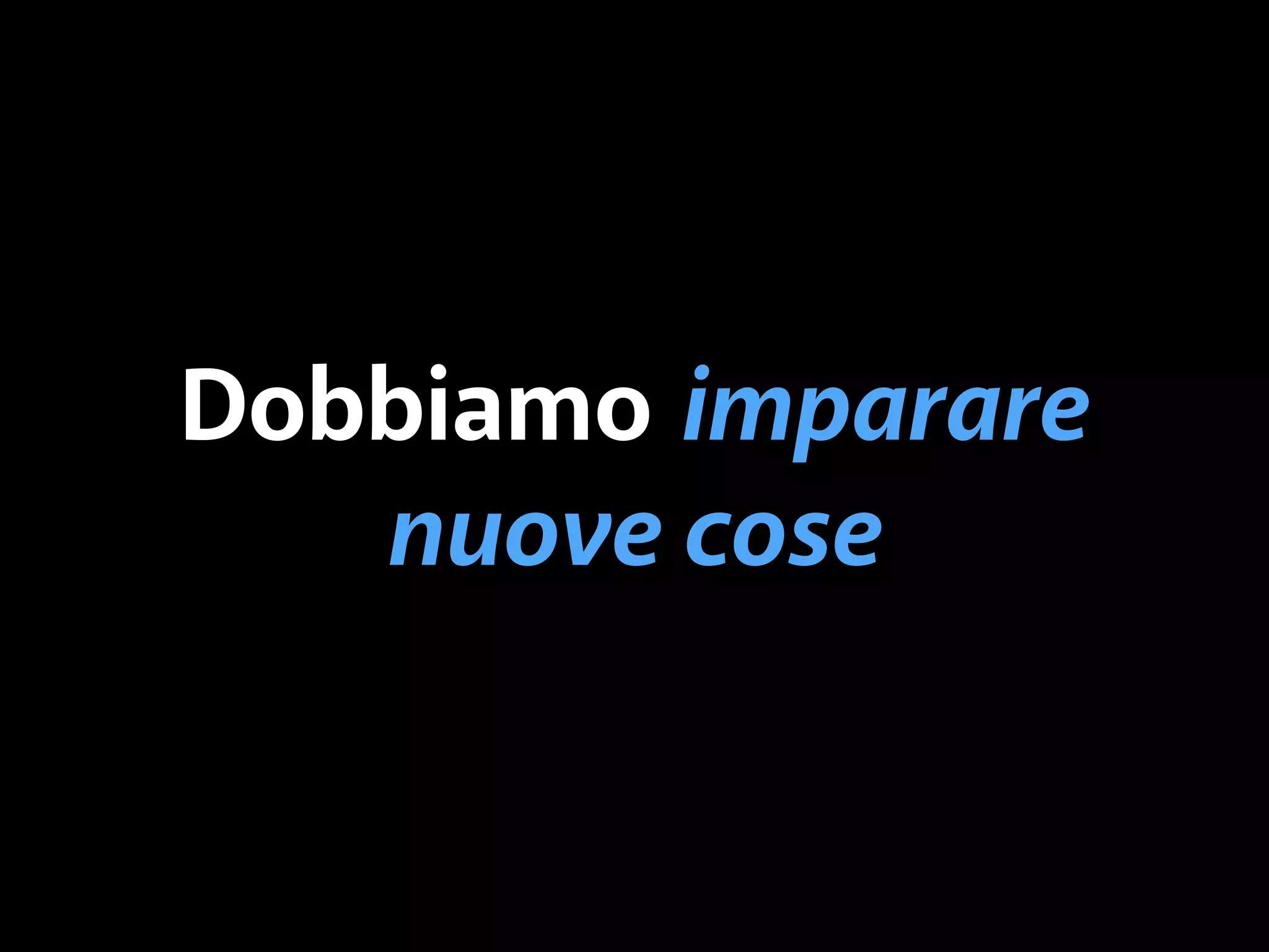Dobbiamo imparare 
nuove cose 
 