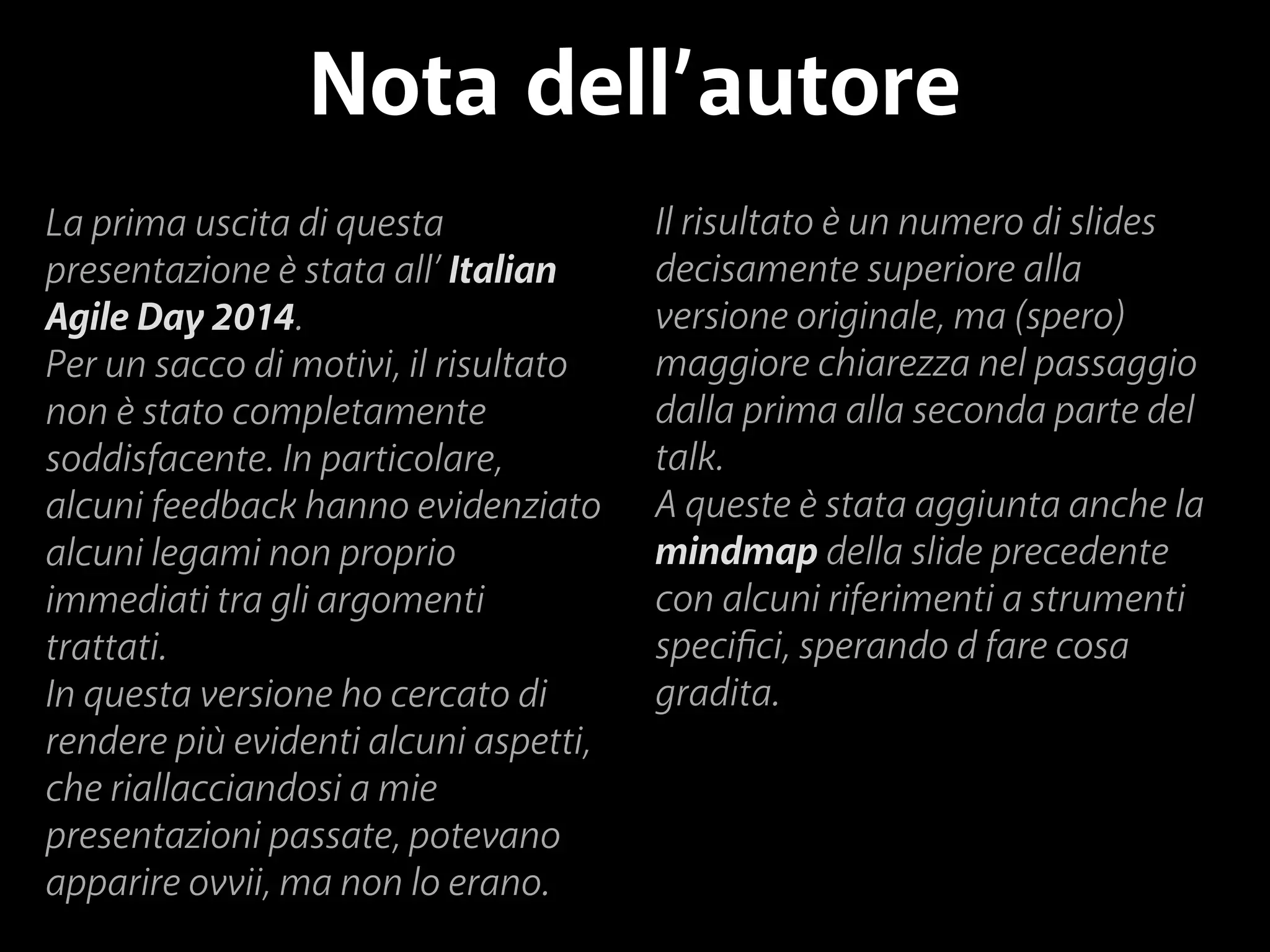 Nota dell’autore 
La prima uscita di questa 
presentazione è stata all’ Italian 
Agile Day 2014. 
Per un sacco di motivi, il risultato 
non è stato completamente 
soddisfacente. In particolare, 
alcuni feedback hanno evidenziato 
alcuni legami non proprio 
immediati tra gli argomenti 
trattati. 
In questa versione ho cercato di 
rendere più evidenti alcuni aspetti, 
che riallacciandosi a mie 
presentazioni passate, potevano 
apparire ovvii, ma non lo erano. 
Il risultato è un numero di slides 
decisamente superiore alla 
versione originale, ma (spero) 
maggiore chiarezza nel passaggio 
dalla prima alla seconda parte del 
talk. 
A queste è stata aggiunta anche la 
mindmap della slide precedente 
con alcuni riferimenti a strumenti 
specifici, sperando d fare cosa 
gradita. 
 