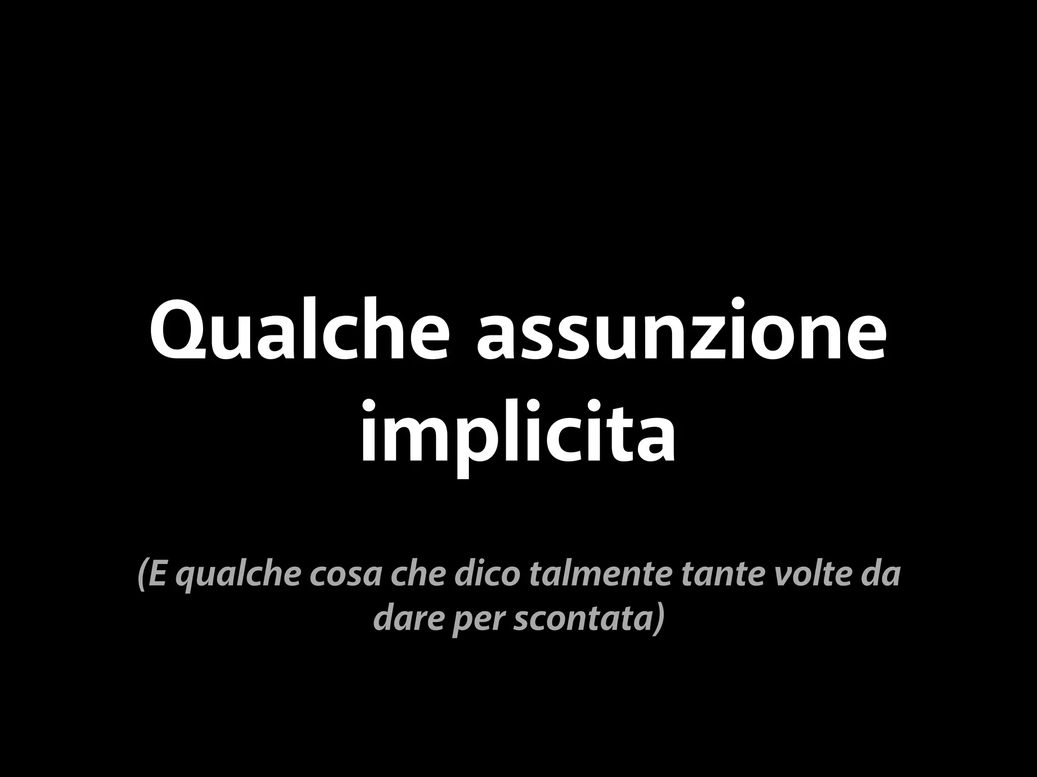 Qualche assunzione 
implicita 
(E qualche cosa che dico talmente tante volte da 
dare per scontata) 
 