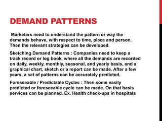 DEMAND PATTERNS
Marketers need to understand the pattern or way the
demands behave, with respect to time, place and person.
Then the relevant strategies can be developed.
Sketching Demand Patterns : Companies need to keep a
track record or log book, where all the demands are recorded
on daily, weekly, monthly, seasonal, and yearly basis, and a
graphical chart, sketch or a report can be made. After a few
years, a set of patterns can be accurately predicted.
Foreseeable / Predictable Cycles : Then some easily
predicted or foreseeable cycle can be made. On that basis
services can be planned. Ex. Health check-ups in hospitals
 
