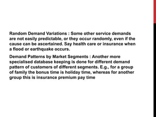 Random Demand Variations : Some other service demands
are not easily predictable, or they occur randomly, even if the
cause can be ascertained. Say health care or insurance when
a flood or earthquake occurs.
Demand Patterns by Market Segments : Another more
specialised database keeping is done for different demand
pattern of customers of different segments. E.g., for a group
of family the bonus time is holiday time, whereas for another
group this is insurance premium pay time
 