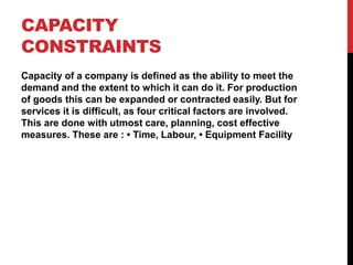 CAPACITY
CONSTRAINTS
Capacity of a company is defined as the ability to meet the
demand and the extent to which it can do it. For production
of goods this can be expanded or contracted easily. But for
services it is difficult, as four critical factors are involved.
This are done with utmost care, planning, cost effective
measures. These are : • Time, Labour, • Equipment Facility
 