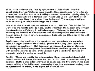 Time • Time is limited and mostly specialised professionals have this
constraints, they can’t take up more than the time permits and have to be idle
if there are none.This can be tackled by business houses by opening shop for
extended hours when the demand is more and vice versa. Say doctors can
have more consulting hours when there is demand. The service providers
must be willing to accept the change in situation.
Labour • Labour or workers are another area of constraint. Beyond the full
work load it’s hard to cater to more. On the other hand temporary employment
is not available sufficiently in skilled category. • This can be tackled by out
sourcing the workers to a contractors who has a large work force with him. •
He can adjust between several companies, but again the difference in the skill
is a bottleneck.
Equipment • Like machinery, transport etc. are needed more in no. when
there’s a bigger demand. For a limited period a company can’t buy extra
equipment or machinery. • But these can be managed by careful planning –
like having sufficient equipment for the minimum level in a cycle say a year
with down/maintenance time, and out sourcing the additional demand by
accurate prediction as far as possible.
Facility • These are mostly the infrastructure like premises, building, hotel
rooms, restaurant tables, class rooms, etc., which can’t be increased easily or
quickly. • But to some extent they can be enhanced, like two shifts in the class
rooms, adding a few tables and rearranging them in a restaurant, adding more
compartments in a train, more flights for air travel, etc
 
