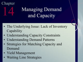 Chapter

14

Managing Demand
and Capacity

• The Underlying Issue: Lack of Inventory
Capability
• Understanding Capacity Constraints
• Understanding Demand Patterns
• Strategies for Matching Capacity and
Demand
• Yield Management
• Waiting Line Strategies
McGraw-Hill/Irwin

©2003. The McGraw-Hill Companies. All Rights Reserved

 