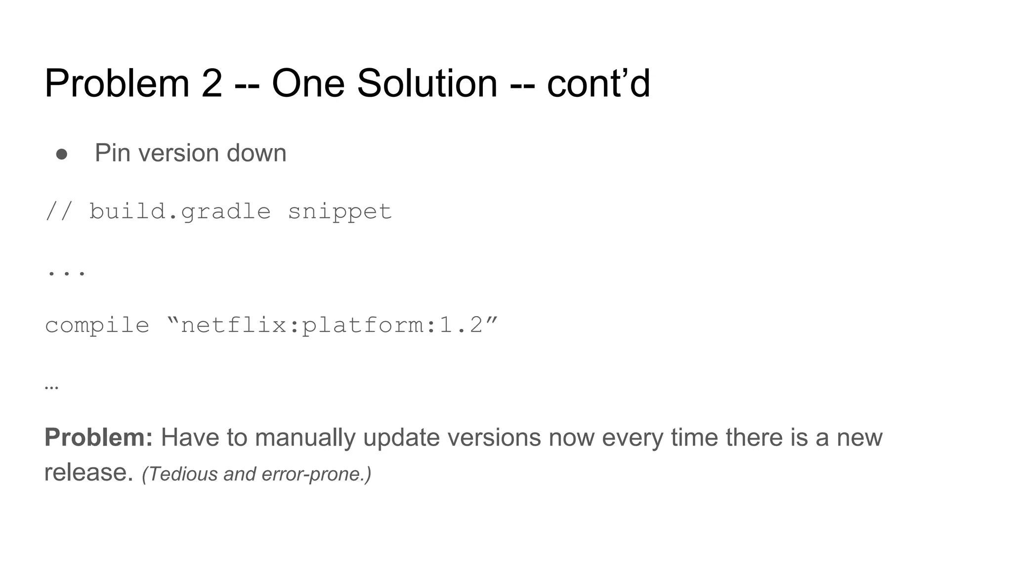 Problem 2 -- One Solution -- cont’d
● Pin version down
// build.gradle snippet
...
compile “netflix:platform:1.2”
…
Problem: Have to manually update versions now every time there is a new
release. (Tedious and error-prone.)
 