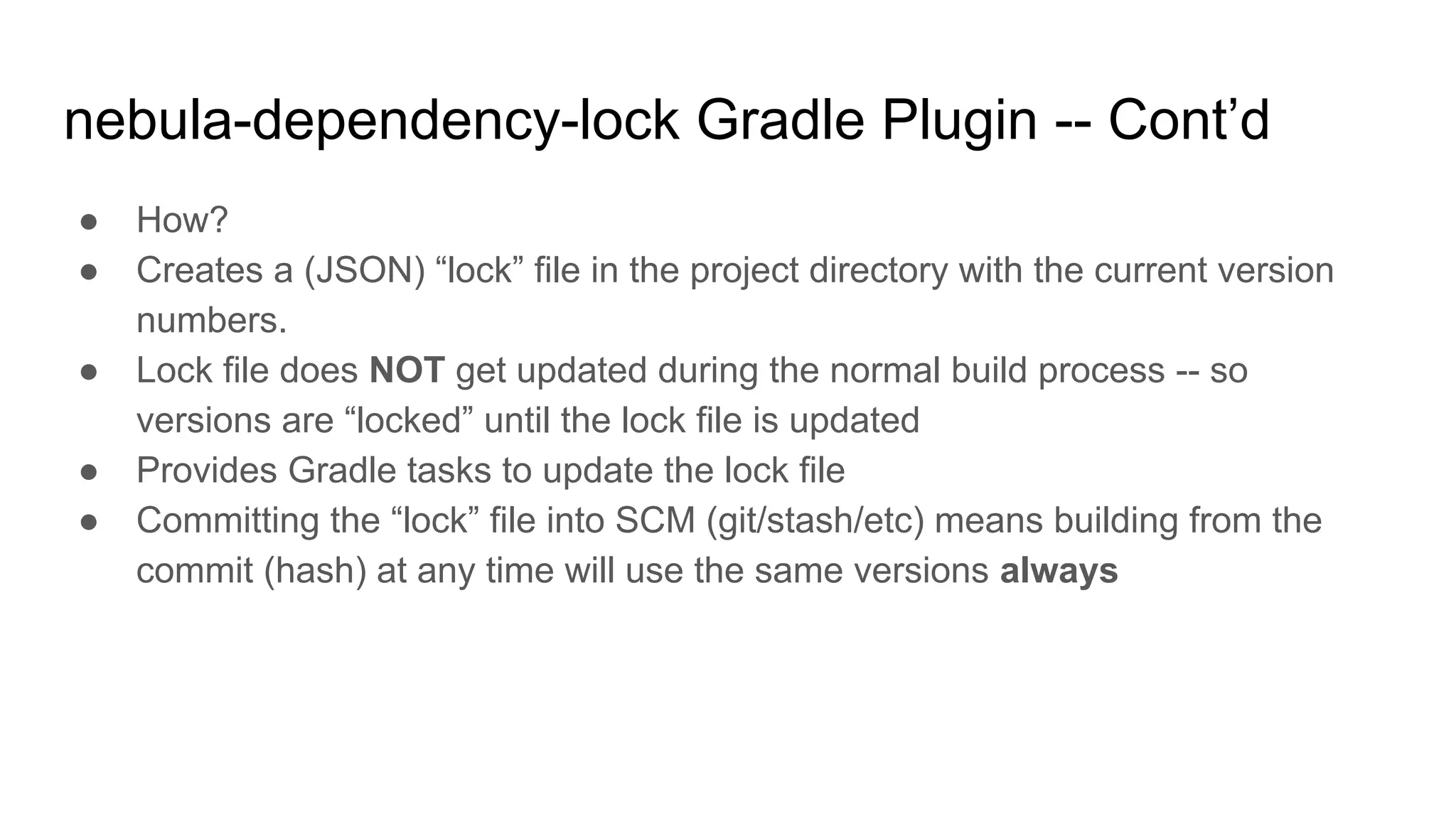 ● How?
● Creates a (JSON) “lock” file in the project directory with the current version
numbers.
● Lock file does NOT get updated during the normal build process -- so
versions are “locked” until the lock file is updated
● Provides Gradle tasks to update the lock file
● Committing the “lock” file into SCM (git/stash/etc) means building from the
commit (hash) at any time will use the same versions always
nebula-dependency-lock Gradle Plugin -- Cont’d
 