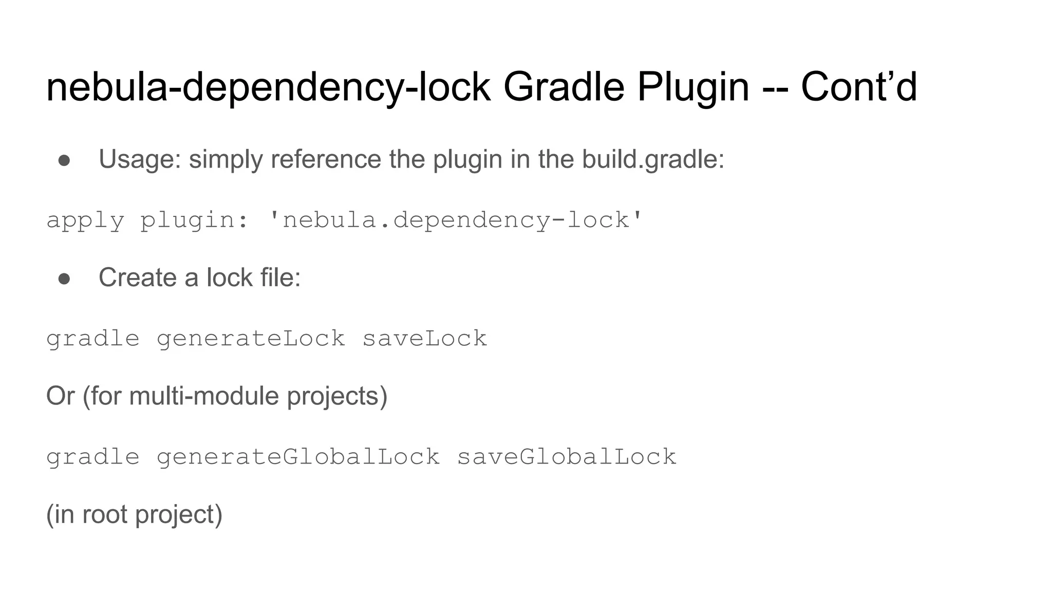 ● Usage: simply reference the plugin in the build.gradle:
apply plugin: 'nebula.dependency-lock'
● Create a lock file:
gradle generateLock saveLock
Or (for multi-module projects)
gradle generateGlobalLock saveGlobalLock
(in root project)
nebula-dependency-lock Gradle Plugin -- Cont’d
 
