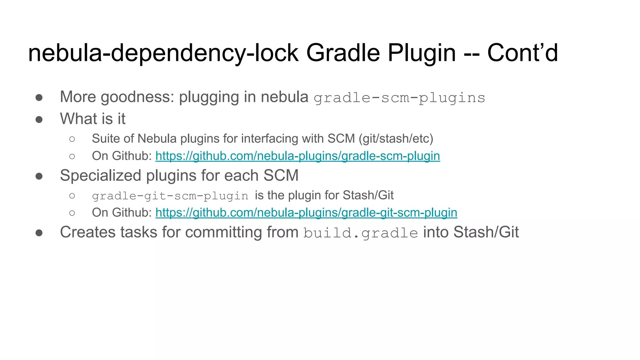 ● More goodness: plugging in nebula gradle-scm-plugins
● What is it
○ Suite of Nebula plugins for interfacing with SCM (git/stash/etc)
○ On Github: https://github.com/nebula-plugins/gradle-scm-plugin
● Specialized plugins for each SCM
○ gradle-git-scm-plugin is the plugin for Stash/Git
○ On Github: https://github.com/nebula-plugins/gradle-git-scm-plugin
● Creates tasks for committing from build.gradle into Stash/Git
nebula-dependency-lock Gradle Plugin -- Cont’d
 