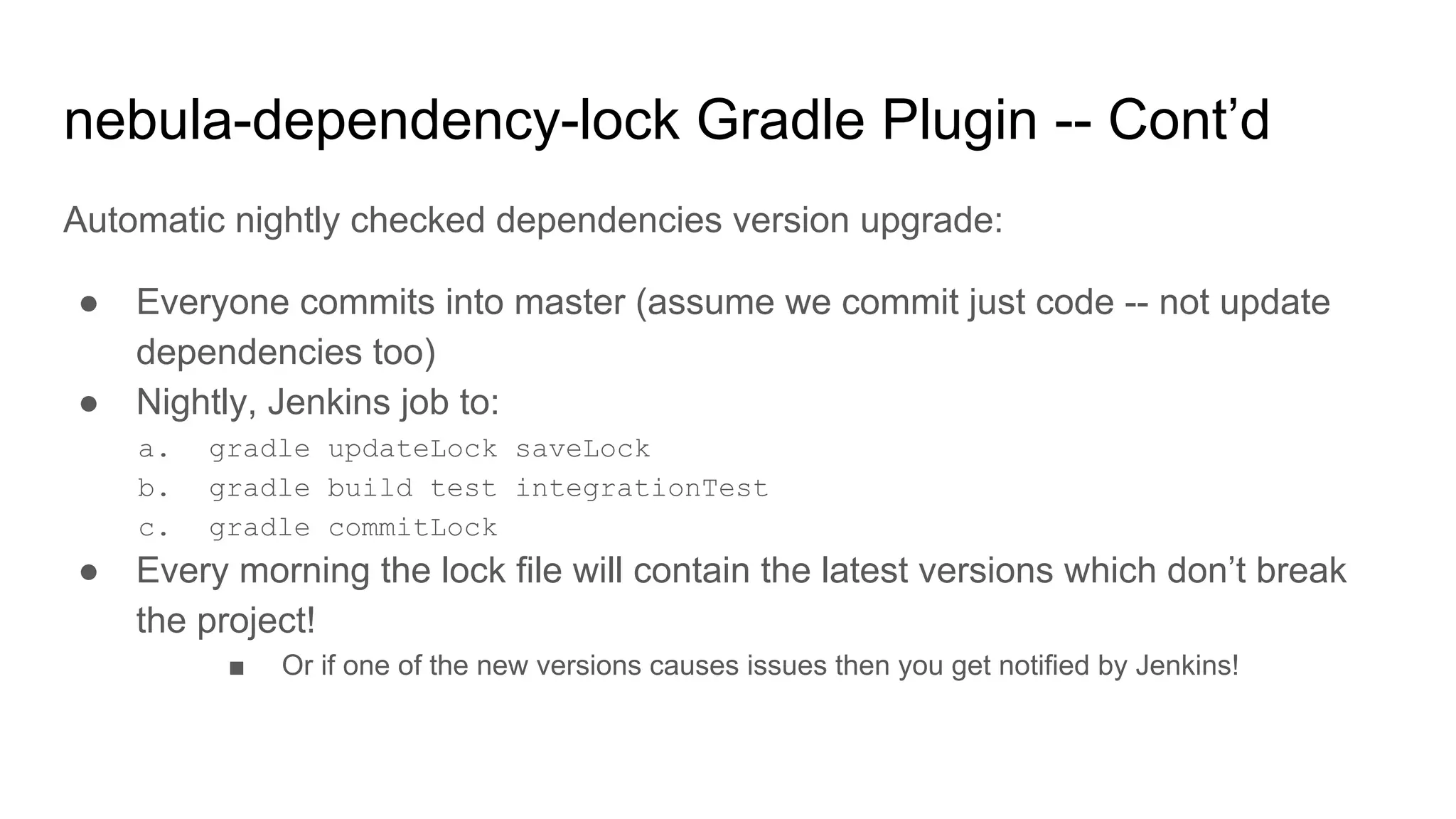 Automatic nightly checked dependencies version upgrade:
● Everyone commits into master (assume we commit just code -- not update
dependencies too)
● Nightly, Jenkins job to:
a. gradle updateLock saveLock
b. gradle build test integrationTest
c. gradle commitLock
● Every morning the lock file will contain the latest versions which don’t break
the project!
■ Or if one of the new versions causes issues then you get notified by Jenkins!
nebula-dependency-lock Gradle Plugin -- Cont’d
 