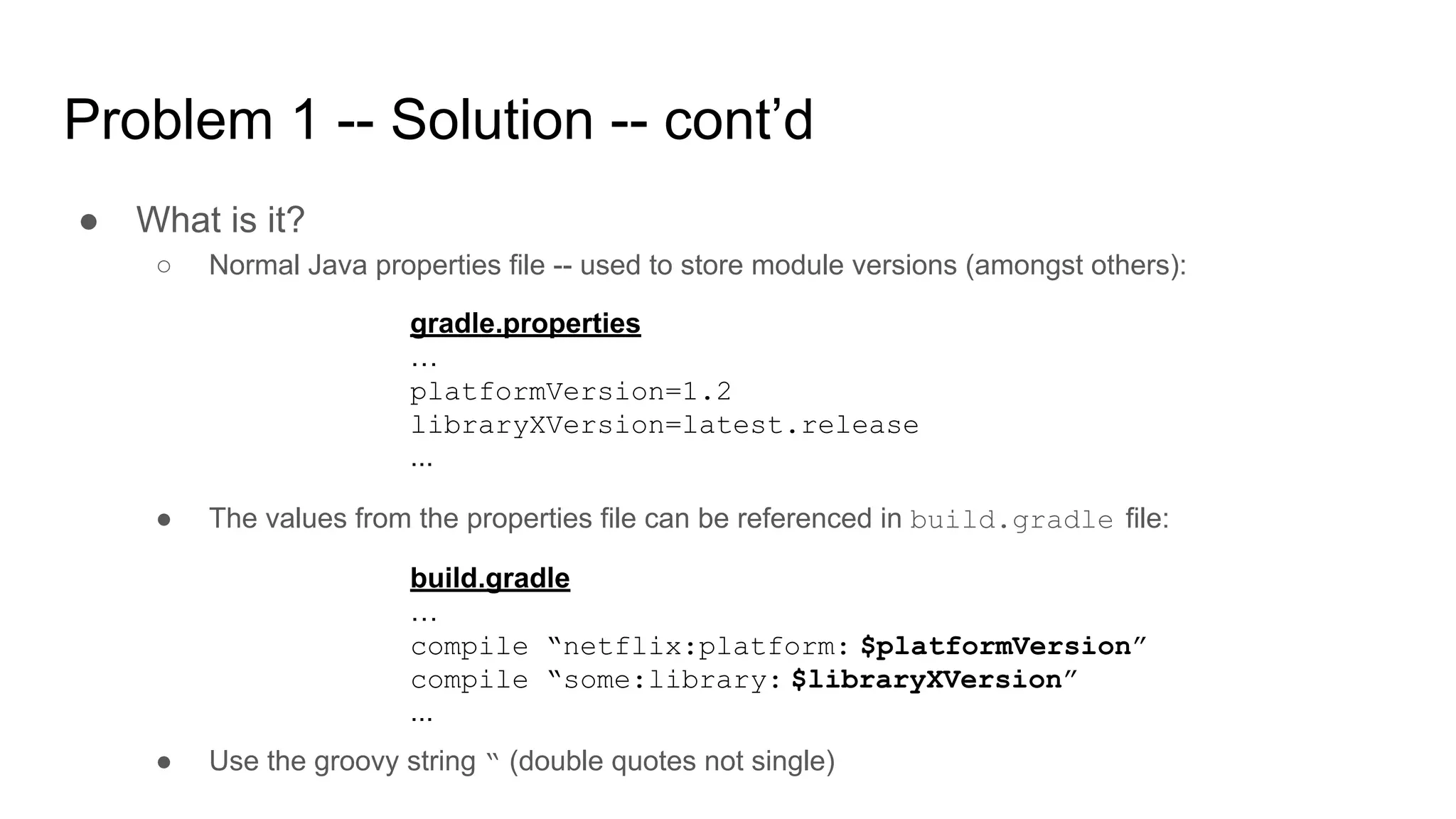 Problem 1 -- Solution -- cont’d
● What is it?
○ Normal Java properties file -- used to store module versions (amongst others):
gradle.properties
…
platformVersion=1.2
libraryXVersion=latest.release
...
● The values from the properties file can be referenced in build.gradle file:
build.gradle
…
compile “netflix:platform: $platformVersion”
compile “some:library: $libraryXVersion”
...
● Use the groovy string “ (double quotes not single)
 