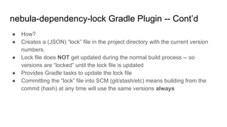 ● How?
● Creates a (JSON) “lock” file in the project directory with the current version
numbers.
● Lock file does NOT get updated during the normal build process -- so
versions are “locked” until the lock file is updated
● Provides Gradle tasks to update the lock file
● Committing the “lock” file into SCM (git/stash/etc) means building from the
commit (hash) at any time will use the same versions always
nebula-dependency-lock Gradle Plugin -- Cont’d
 