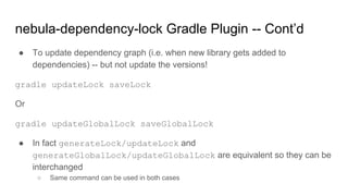 ● To update dependency graph (i.e. when new library gets added to
dependencies) -- but not update the versions!
gradle updateLock saveLock
Or
gradle updateGlobalLock saveGlobalLock
● In fact generateLock/updateLock and
generateGlobalLock/updateGlobalLock are equivalent so they can be
interchanged
○ Same command can be used in both cases
nebula-dependency-lock Gradle Plugin -- Cont’d
 