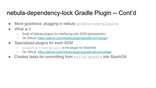● More goodness: plugging in nebula gradle-scm-plugins
● What is it
○ Suite of Nebula plugins for interfacing with SCM (git/stash/etc)
○ On Github: https://github.com/nebula-plugins/gradle-scm-plugin
● Specialized plugins for each SCM
○ gradle-git-scm-plugin is the plugin for Stash/Git
○ On Github: https://github.com/nebula-plugins/gradle-git-scm-plugin
● Creates tasks for committing from build.gradle into Stash/Git
nebula-dependency-lock Gradle Plugin -- Cont’d
 