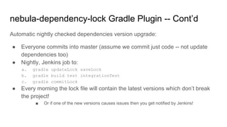Automatic nightly checked dependencies version upgrade:
● Everyone commits into master (assume we commit just code -- not update
dependencies too)
● Nightly, Jenkins job to:
a. gradle updateLock saveLock
b. gradle build test integrationTest
c. gradle commitLock
● Every morning the lock file will contain the latest versions which don’t break
the project!
■ Or if one of the new versions causes issues then you get notified by Jenkins!
nebula-dependency-lock Gradle Plugin -- Cont’d
 
