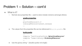 Problem 1 -- Solution -- cont’d
● What is it?
○ Normal Java properties file -- used to store module versions (amongst others):
gradle.properties
…
platformVersion=1.2
libraryXVersion=latest.release
...
● The values from the properties file can be referenced in build.gradle file:
build.gradle
…
compile “netflix:platform: $platformVersion”
compile “some:library: $libraryXVersion”
...
● Use the groovy string “ (double quotes not single)
 