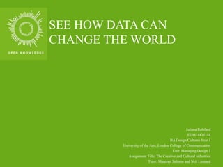 SEE HOW DATA CAN
CHANGE THE WORLD
Juliana Robilard
EDM14435144
BA Design Cultures Year 1
University of the Arts, London College of Communication
Unit: Managing Design 1
Assignment Title: The Creative and Cultural industries
Tutor: Maureen Salmon and Neil Leonard
 