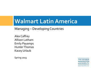 Managing	
  –	
  Developing	
  Countries	
  
	
  
Alex	
  Caﬀrey 	
   	
  	
  
Allison	
  Latham 	
  	
  
Emily	
  Payamps	
  
Hunter	
  Thomas	
  
Kacey	
  Urlaub	
  
	
  
Spring	
  2013	
  
Walmart	
  Latin	
  America	
  
 