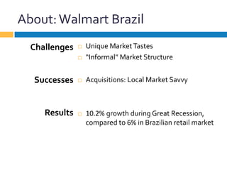About:	
  Walmart	
  Brazil	
  
¨  Unique	
  Market	
  Tastes	
  
¨  “Informal”	
  Market	
  Structure	
  
¨  Acquisitions:	
  Local	
  Market	
  Savvy	
  
¨  10.2%	
  growth	
  during	
  Great	
  Recession,	
  
compared	
  to	
  6%	
  in	
  Brazilian	
  retail	
  market	
  
Challenges	
  
	
  
	
  
Successes	
  
	
  
	
  
Results	
  
 