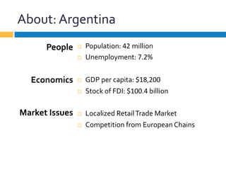 About:	
  Argentina	
  
¨  Population:	
  42	
  million	
  
¨  Unemployment:	
  7.2%	
  
¨  GDP	
  per	
  capita:	
  $18,200	
  
¨  Stock	
  of	
  FDI:	
  $100.4	
  billion	
  
¨  Localized	
  Retail	
  Trade	
  Market	
  
¨  Competition	
  from	
  European	
  Chains	
  
People	
  
	
  
	
  
Economics	
  
	
  
	
  
Market	
  Issues	
  
 