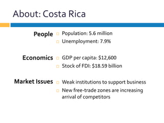 About:	
  Costa	
  Rica	
  
¨  Population:	
  5.6	
  million	
  
¨  Unemployment:	
  7.9%	
  
¨  GDP	
  per	
  capita:	
  $12,600	
  
¨  Stock	
  of	
  FDI:	
  $18.59	
  billion	
  
¨  Weak	
  institutions	
  to	
  support	
  business	
  
¨  New	
  free-­‐trade	
  zones	
  are	
  increasing	
  
arrival	
  of	
  competitors	
  
People	
  
	
  
	
  
Economics	
  
	
  
	
  
Market	
  Issues	
  
 