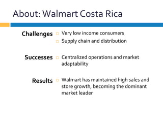 About:	
  Walmart	
  Costa	
  Rica	
  
¨  Very	
  low	
  income	
  consumers	
  
¨  Supply	
  chain	
  and	
  distribution	
  
¨  Centralized	
  operations	
  and	
  market	
  
adaptability	
  
¨  Walmart	
  has	
  maintained	
  high	
  sales	
  and	
  
store	
  growth,	
  becoming	
  the	
  dominant	
  
market	
  leader	
  
Challenges	
  
	
  
	
  
Successes	
  
	
  
	
  
Results	
  
 