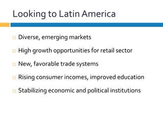 Looking	
  to	
  Latin	
  America	
  
¨  Diverse,	
  emerging	
  markets	
  
¨  High	
  growth	
  opportunities	
  for	
  retail	
  sector	
  
¨  New,	
  favorable	
  trade	
  systems	
  
¨  Rising	
  consumer	
  incomes,	
  improved	
  education	
  
¨  Stabilizing	
  economic	
  and	
  political	
  institutions	
  
 