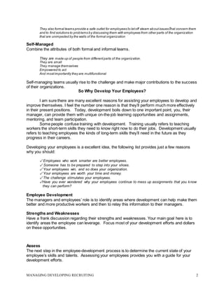 MANAGING DEVELOPING RECRUITING 2
They also formal teams provide a safe outlet for employees to letoff steam aboutissues that concern them
and to find solutions to problems by discussing them with employees from other parts of the organization
that are unimpeded by the walls of the formal organization
Self-Managed
Combine the attributes of both formal and informal teams.
They are made up of people from differentparts of the organization.
They are small
They manage themselves
Empowered to act
And mostimportantly they are multifunctional
Self-managing teams usually rise to the challenge and make major contributions to the success
of their organizations.
So Why Develop Your Employees?
I am sure there are many excellent reasons for assisting your employees to develop and
improve themselves. I feel the number one reason is that they’ll perform much more effectively
in their present positions. Today, development boils down to one important point, you, their
manager, can provide them with unique on-the-job learning opportunities and assignments,
mentoring, and team participation.
Some people confuse training with development. Training usually refers to teaching
workers the short-term skills they need to know right now to do their jobs. Development usually
refers to teaching employees the kinds of long-term skills they’ll need in the future as they
progress in their careers.
Developing your employees is a excellent idea, the following list provides just a few reasons
why you should:
✓ Employees who work smarter are better employees.
✓ Someone has to be prepared to step into your shoes.
✓ Your employees win, and so does your organization.
✓ Your employees are worth your time and money.
✓ The challenge stimulates your employees.
✓Have you ever wondered why your employees continue to mess up assignments that you know
they can perform?
Employee Development
The managers and employees’ role is to identify areas where development can help make them
better and more productive workers and then to relay this information to their managers.
Strengths and Weaknesses
Have a frank discussion regarding their strengths and weaknesses. Your main goal here is to
identify areas the employee can leverage. Focus most of your development efforts and dollars
on these opportunities.
Assess
The next step in the employee-development process is to determine the current state of your
employee’s skills and talents. Assessing your employees provides you with a guide for your
development efforts.
 