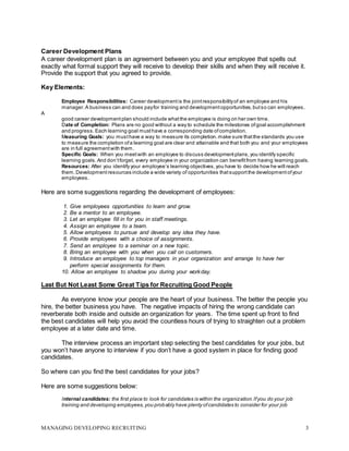 MANAGING DEVELOPING RECRUITING 3
Career Development Plans
A career development plan is an agreement between you and your employee that spells out
exactly what formal support they will receive to develop their skills and when they will receive it.
Provide the support that you agreed to provide.
Key Elements:
Employee Responsibilities: Career development is the jointresponsibilityof an employee and his
manager. A business can and does payfor training and development opportunities, butso can employees.
A
good career development plan should include whatthe employee is doing on her own time.
Date of Completion: Plans are no good without a way to schedule the milestones ofgoal accomplishment
and progress. Each learning goal musthave a corresponding date ofcompletion.
Measuring Goals: you musthave a way to measure its completion. make sure thatthe standards you use
to measure the completion ofa learning goal are clear and attainable and that both you and your employees
are in full agreement with them.
Specific Goals: When you meetwith an employee to discuss development plans,you identify specific
learning goals.And don’tforget, every employee in your organization can benefitfrom having learning goals.
Resources: After you identify your employee’s learning objectives,you have to decide how he will reach
them.Development resources include a wide variety of opportunities thatsupportthe development ofyour
employees.
Here are some suggestions regarding the development of employees:
1. Give employees opportunities to learn and grow.
2. Be a mentor to an employee.
3. Let an employee fill in for you in staff meetings.
4. Assign an employee to a team.
5. Allow employees to pursue and develop any idea they have.
6. Provide employees with a choice of assignments.
7. Send an employee to a seminar on a new topic.
8. Bring an employee with you when you call on customers.
9. Introduce an employee to top managers in your organization and arrange to have her
perform special assignments for them.
10. Allow an employee to shadow you during your workday.
Last But Not Least Some Great Tips for Recruiting Good People
As everyone know your people are the heart of your business. The better the people you
hire, the better business you have. The negative impacts of hiring the wrong candidate can
reverberate both inside and outside an organization for years. The time spent up front to find
the best candidates will help you avoid the countless hours of trying to straighten out a problem
employee at a later date and time.
The interview process an important step selecting the best candidates for your jobs, but
you won’t have anyone to interview if you don’t have a good system in place for finding good
candidates.
So where can you find the best candidates for your jobs?
Here are some suggestions below:
Internal candidates: the first place to look for candidates is within the organization. Ifyou do your job
training and developing employees, you probably have plenty ofcandidates to consider for your job
 