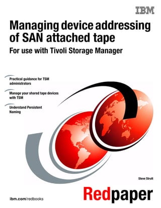 Front cover

Managing device addressing
of SAN attached tape
For use with Tivoli Storage Manager


Practical guidance for TSM
administrators

Manage your shared tape devices
with TSM

Understand Persistent
Naming




                                                Steve Strutt




ibm.com/redbooks                    Redpaper
 