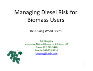 Managing Diesel Risk for 
Biomass Users
De‐Risking Wood Prices
Eric Kingsley
Innovative Natural Resource Solutions LLC
Phone 207‐772‐5440
Mobile 207‐233‐9910
kingsley@inrsllc.com
1
 