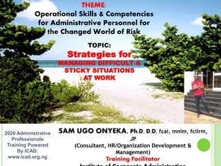SAM UGO ONYEKA, Ph.D, D.D, fcai, mnim, fcilrm,
JP
(Consultant, HR/Organization Development &
Management)
Training Facilitator
2020 Administrative
Professionals
Training Powered
By ICAD:
www.icad.org.ng
TOPIC:
Strategies for
MANAGING DIFFICULT &
STICKY SITUATIONS
AT WORK
THEME:
Operational Skills & Competencies
for Administrative Personnel for
the Changed World of Risk
 