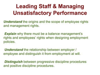 Leading Staff & Managing Unsatisfactory Performance Understand  the origins and the scope of employee rights and management rights. Explain  why there must be a balance management’s rights and employees’ rights when designing employment policies. Understand  the relationship between employer / employee and distinguish it from employment at will.  Distinguish  between progressive discipline procedures and positive discipline procedures. Managing Discipline 