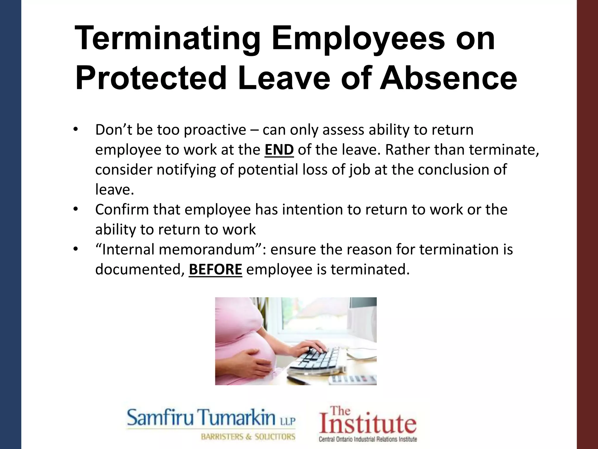 • Don’t be too proactive – can only assess ability to return
employee to work at the END of the leave. Rather than terminate,
consider notifying of potential loss of job at the conclusion of
leave.
• Confirm that employee has intention to return to work or the
ability to return to work
• “Internal memorandum”: ensure the reason for termination is
documented, BEFORE employee is terminated.
Terminating Employees on
Protected Leave of Absence
 